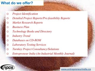 o Project Identification
o Detailed Project Reports/Pre-feasibility Reports
o Market Research Reports
o Business Plan
o Technology Books and Directory
o Industry Trend
o Databases on CD-ROM
o Laboratory Testing Services
o Turnkey Project Consultancy/Solutions
o Entrepreneur India (An Industrial Monthly Journal)
www.entrepreneurindia.co
What do we offer?
 