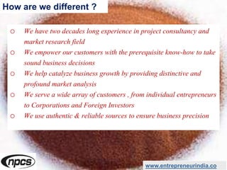o We have two decades long experience in project consultancy and
market research field
o We empower our customers with the prerequisite know-how to take
sound business decisions
o We help catalyze business growth by providing distinctive and
profound market analysis
o We serve a wide array of customers , from individual entrepreneurs
to Corporations and Foreign Investors
o We use authentic & reliable sources to ensure business precision
www.entrepreneurindia.co
How are we different ?
 