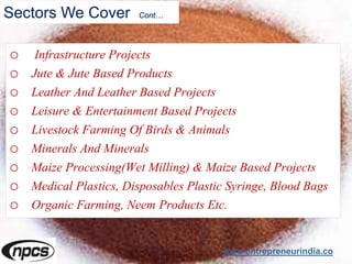Sectors We Cover Cont…
o Infrastructure Projects
o Jute & Jute Based Products
o Leather And Leather Based Projects
o Leisure & Entertainment Based Projects
o Livestock Farming Of Birds & Animals
o Minerals And Minerals
o Maize Processing(Wet Milling) & Maize Based Projects
o Medical Plastics, Disposables Plastic Syringe, Blood Bags
o Organic Farming, Neem Products Etc.
www.entrepreneurindia.co
 