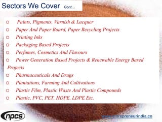 Sectors We Cover Cont…
o Paints, Pigments, Varnish & Lacquer
o Paper And Paper Board, Paper Recycling Projects
o Printing Inks
o Packaging Based Projects
o Perfumes, Cosmetics And Flavours
o Power Generation Based Projects & Renewable Energy Based
Projects
o Pharmaceuticals And Drugs
o Plantations, Farming And Cultivations
o Plastic Film, Plastic Waste And Plastic Compounds
o Plastic, PVC, PET, HDPE, LDPE Etc.
www.entrepreneurindia.co
 