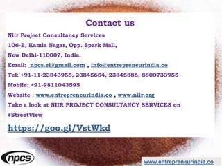 Contact us
Niir Project Consultancy Services
106-E, Kamla Nagar, Opp. Spark Mall,
New Delhi-110007, India.
Email: npcs.ei@gmail.com , info@entrepreneurindia.co
Tel: +91-11-23843955, 23845654, 23845886, 8800733955
Mobile: +91-9811043595
Website : www.entrepreneurindia.co , www.niir.org
Take a look at NIIR PROJECT CONSULTANCY SERVICES on
#StreetView
https://goo.gl/VstWkd
www.entrepreneurindia.co
 