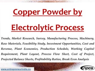 www.entrepreneurindia.co
Copper Powder by
Electrolytic Process
Trends, Market Research, Survey, Manufacturing Process, Machinery,
Raw Materials, Feasibility Study, Investment Opportunities, Cost and
Revenue, Plant Economics, Production Schedule, Working Capital
Requirement, Plant Layout, Process Flow Sheet, Cost of Project,
Projected Balance Sheets, Profitability Ratios, Break Even Analysis
 