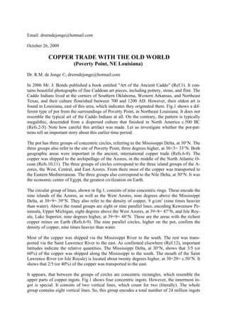 Email: drsrmdejonge@hotmail.com

October 26, 2009

           COPPER TRADE WITH THE OLD WORLD
                         (Poverty Point, NE Louisiana)

Dr. R.M. de Jonge ©, drsrmdejonge@hotmail.com

In 2006 Mr. J. Bonds published a book entitled "Art of the Ancient Caddo" (Ref.1). It con-
tains beautiful photographs of fine Caddoan art pieces, including pottery, stone, and flint. The
Caddo Indians lived at the corners of Southern Oklahoma, Western Arkansas, and Northeast
Texas, and their culture flourished between 700 and 1200 AD. However, their oldest art is
found in Louisiana, east of this area, which indicates they originated there. Fig.1 shows a dif-
ferent type of pot from the surroundings of Poverty Point, in Northeast Louisiana. It does not
resemble the typical art of the Caddo Indians at all. On the contrary, the pattern is typically
megalithic, descended from a dispersed culture that finished in North America c.500 BC
(Refs.2-5). Note how careful this artifact was made. Let us investigate whether the pot-pat-
terns tell an important story about this earlier time period.

The pot has three groups of concentric circles, referring to the Mississippi Delta, at 30°N. The
three groups also refer to the site of Poverty Point, three degrees higher, at 30+3= 33°N. Both
geographic areas were important in the ancient, international copper trade (Refs.6-8). The
copper was shipped to the archipellago of the Azores, in the middle of the North Atlantic O-
cean (Refs.10,11). The three groups of circles correspond to the three island groups of the A-
zores, the West, Central, and East Azores. From there most of the copper was transported to
the Eastern Mediterranean. The three groups also correspond to the Nile Delta, at 30°N. It was
the economic center of Egypt, the greatest civilization on Earth.

The circular group of lines, shown in fig.1, consists of nine concentric rings. These encode the
nine islands of the Azores, as well as the West Azores, nine degrees above the Mississippi
Delta, at 30+9= 39°N. They also refer to the density of copper, 9 g/cm3 (nine times heavier
than water). Above the round groups are eight or nine parallel lines, encoding Keweenaw Pe-
ninsula, Upper Michigan, eight degrees above the West Azores, at 39+8= 47°N, and Isle Roy-
ale, Lake Superior, nine degrees higher, at 39+9= 48°N. These are the areas with the richest
copper mines on Earth (Refs.6-9). The nine parallel circles, higher on the pot, confirm the
density of copper, nine times heavier than water.

Most of the copper was shipped via the Mississippi River to the south. The rest was trans-
ported via the Saint Lawrence River to the east. As confirmed elsewhere (Ref.12), important
latitudes indicate the relative quantities. The Mississippi Delta, at 30°N, shows that 3/5 (or
60%) of the copper was shipped along the Mississippi to the south. The mouth of the Saint
Lawrence River (or Isle Royale) is located about twenty degrees higher, at 30+20= c.50°N. It
shows that 2/5 (or 40%) of the copper was transported to the east.

It appears, that between the groups of circles are concentric rectangles, which resemble the
upper parts of copper ingots. Fig.1 shows four concentric ingots. However, the innermost in-
got is special. It consists of two vertical lines, which count for two (literally). The whole
group contains eight vertical lines. So, this group encodes a total number of 24 million ingots
 