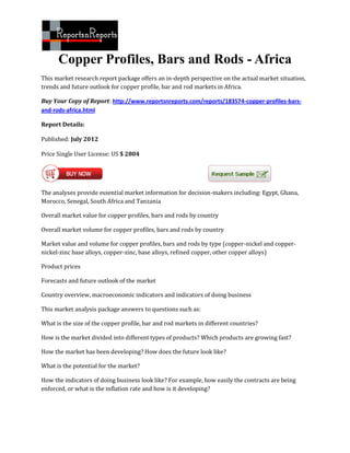 Copper Profiles, Bars and Rods - Africa
This market research report package offers an in-depth perspective on the actual market situation,
trends and future outlook for copper profile, bar and rod markets in Africa.

Buy Your Copy of Report: http://www.reportsnreports.com/reports/183574-copper-profiles-bars-
and-rods-africa.html

Report Details:

Published: July 2012

Price Single User License: US $ 2804




The analyses provide essential market information for decision-makers including: Egypt, Ghana,
Morocco, Senegal, South Africa and Tanzania

Overall market value for copper profiles, bars and rods by country

Overall market volume for copper profiles, bars and rods by country

Market value and volume for copper profiles, bars and rods by type (copper-nickel and copper-
nickel-zinc base alloys, copper-zinc, base alloys, refined copper, other copper alloys)

Product prices

Forecasts and future outlook of the market

Country overview, macroeconomic indicators and indicators of doing business

This market analysis package answers to questions such as:

What is the size of the copper profile, bar and rod markets in different countries?

How is the market divided into different types of products? Which products are growing fast?

How the market has been developing? How does the future look like?

What is the potential for the market?

How the indicators of doing business look like? For example, how easily the contracts are being
enforced, or what is the inflation rate and how is it developing?
 