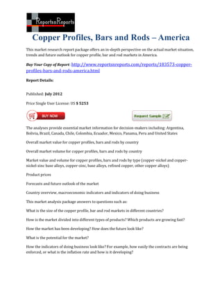 Copper Profiles, Bars and Rods – America
This market research report package offers an in-depth perspective on the actual market situation,
trends and future outlook for copper profile, bar and rod markets in America.

Buy Your Copy of Report: http://www.reportsnreports.com/reports/183573-copper-
profiles-bars-and-rods-america.html

Report Details:


Published: July 2012

Price Single User License: US $ 5253




The analyses provide essential market information for decision-makers including: Argentina,
Bolivia, Brazil, Canada, Chile, Colombia, Ecuador, Mexico, Panama, Peru and United States

Overall market value for copper profiles, bars and rods by country

Overall market volume for copper profiles, bars and rods by country

Market value and volume for copper profiles, bars and rods by type (copper-nickel and copper-
nickel-zinc base alloys, copper-zinc, base alloys, refined copper, other copper alloys)

Product prices

Forecasts and future outlook of the market

Country overview, macroeconomic indicators and indicators of doing business

This market analysis package answers to questions such as:

What is the size of the copper profile, bar and rod markets in different countries?

How is the market divided into different types of products? Which products are growing fast?

How the market has been developing? How does the future look like?

What is the potential for the market?

How the indicators of doing business look like? For example, how easily the contracts are being
enforced, or what is the inflation rate and how is it developing?
 