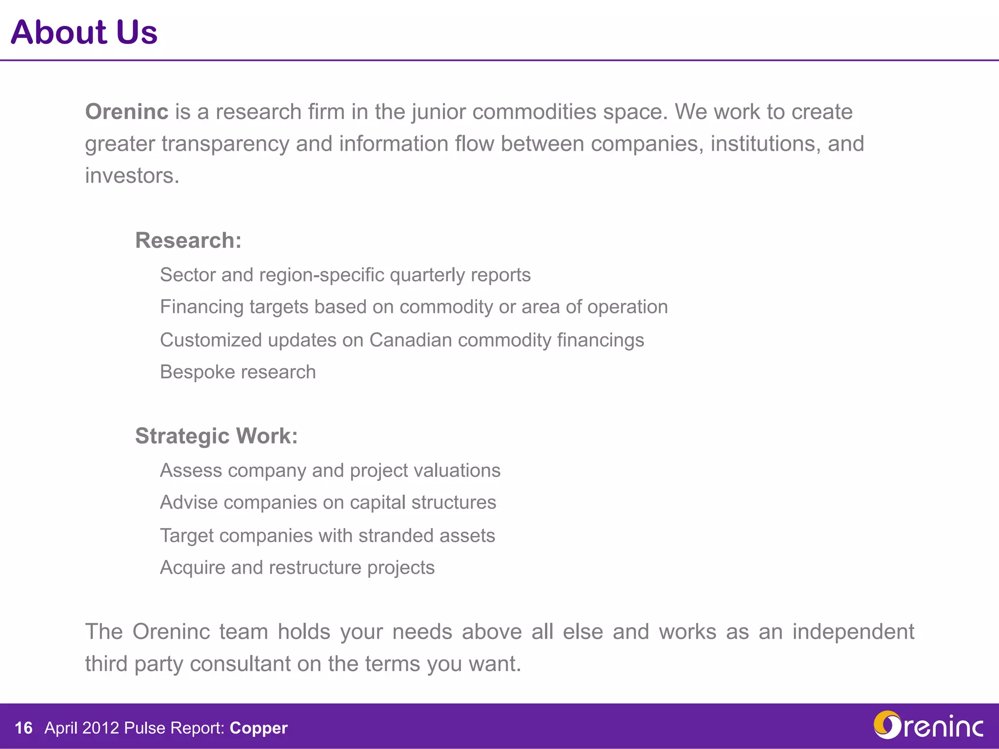 About Us

        Oreninc is a research firm in the junior commodities space. We work to create
        greater transparency and information flow between companies, institutions, and
        investors.

              Research:
                  Sector and region-specific quarterly reports
                  Financing targets based on commodity or area of operation
                  Customized updates on Canadian commodity financings
                  Bespoke research


              Strategic Work:
                  Assess company and project valuations
                  Advise companies on capital structures
                  Target companies with stranded assets
                  Acquire and restructure projects


        The Oreninc team holds your needs above all else and works as an independent
        third party consultant on the terms you want.

16 April 2012 Pulse Report: Copper
 