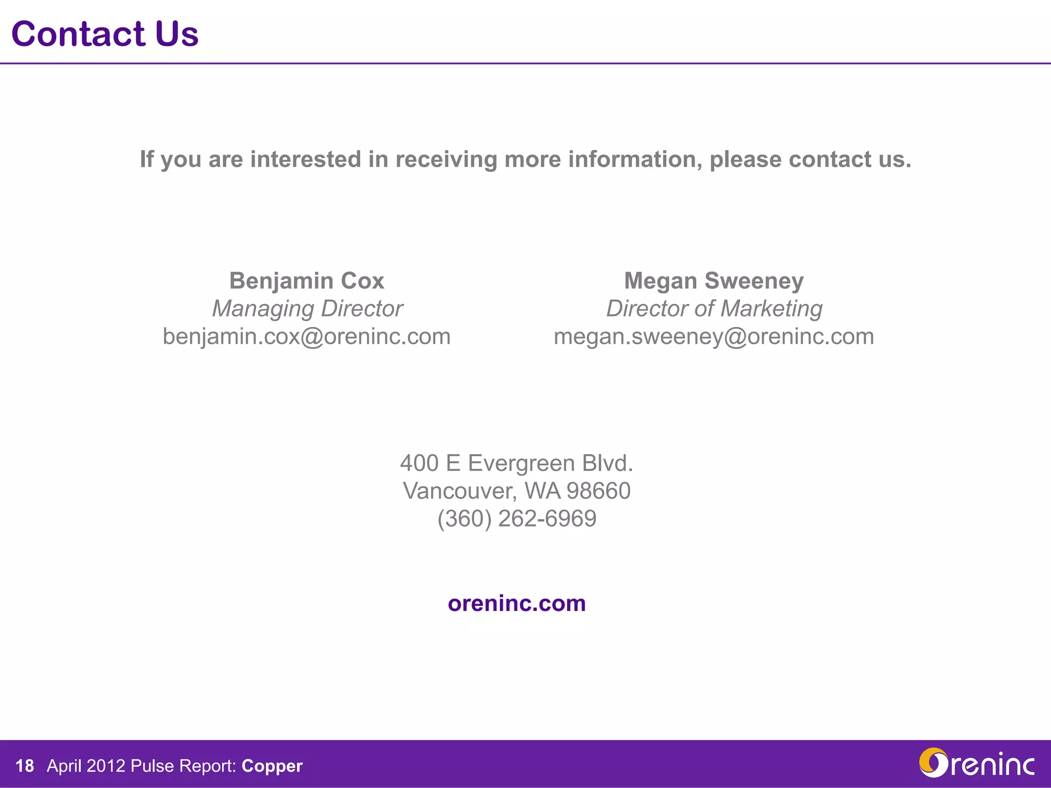 Contact Us


               If you are interested in receiving more information, please contact us.	
  




                       Benjamin Cox                                     Megan Sweeney
                      Managing Director                                Director of Marketing
                  benjamin.cox@oreninc.com                         megan.sweeney@oreninc.com




                                                400 E Evergreen Blvd.
                                                Vancouver, WA 98660
                                                   (360) 262-6969


                                                      oreninc.com




18 Tear SheetPulse Report:the Institutional Investor: Wellington West
   April 2012 prepared for Copper
 