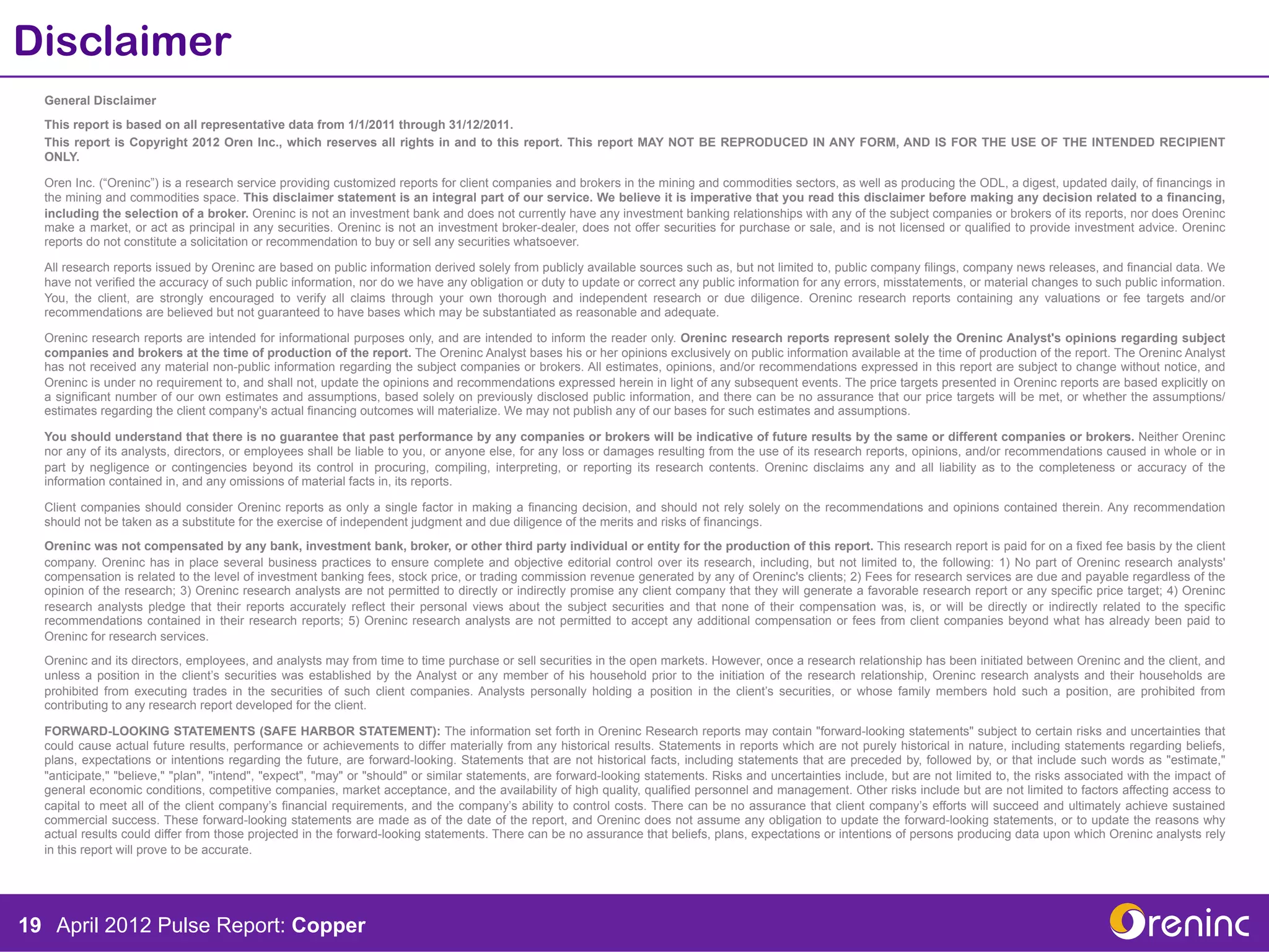 Disclaimer
  General Disclaimer
  This report is based on all representative data from 1/1/2011 through 31/12/2011.
  This report is Copyright 2012 Oren Inc., which reserves all rights in and to this report. This report MAY NOT BE REPRODUCED IN ANY FORM, AND IS FOR THE USE OF THE INTENDED RECIPIENT
  ONLY.

  Oren Inc. (“Oreninc”) is a research service providing customized reports for client companies and brokers in the mining and commodities sectors, as well as producing the ODL, a digest, updated daily, of financings in
  the mining and commodities space. This disclaimer statement is an integral part of our service. We believe it is imperative that you read this disclaimer before making any decision related to a financing,
  including the selection of a broker. Oreninc is not an investment bank and does not currently have any investment banking relationships with any of the subject companies or brokers of its reports, nor does Oreninc
  make a market, or act as principal in any securities. Oreninc is not an investment broker-dealer, does not offer securities for purchase or sale, and is not licensed or qualified to provide investment advice. Oreninc
  reports do not constitute a solicitation or recommendation to buy or sell any securities whatsoever.

  All research reports issued by Oreninc are based on public information derived solely from publicly available sources such as, but not limited to, public company filings, company news releases, and financial data. We
  have not verified the accuracy of such public information, nor do we have any obligation or duty to update or correct any public information for any errors, misstatements, or material changes to such public information.
  You, the client, are strongly encouraged to verify all claims through your own thorough and independent research or due diligence. Oreninc research reports containing any valuations or fee targets and/or
  recommendations are believed but not guaranteed to have bases which may be substantiated as reasonable and adequate.

  Oreninc research reports are intended for informational purposes only, and are intended to inform the reader only. Oreninc research reports represent solely the Oreninc Analyst's opinions regarding subject
  companies and brokers at the time of production of the report. The Oreninc Analyst bases his or her opinions exclusively on public information available at the time of production of the report. The Oreninc Analyst
  has not received any material non-public information regarding the subject companies or brokers. All estimates, opinions, and/or recommendations expressed in this report are subject to change without notice, and
  Oreninc is under no requirement to, and shall not, update the opinions and recommendations expressed herein in light of any subsequent events. The price targets presented in Oreninc reports are based explicitly on
  a significant number of our own estimates and assumptions, based solely on previously disclosed public information, and there can be no assurance that our price targets will be met, or whether the assumptions/
  estimates regarding the client company's actual financing outcomes will materialize. We may not publish any of our bases for such estimates and assumptions.

  You should understand that there is no guarantee that past performance by any companies or brokers will be indicative of future results by the same or different companies or brokers. Neither Oreninc
  nor any of its analysts, directors, or employees shall be liable to you, or anyone else, for any loss or damages resulting from the use of its research reports, opinions, and/or recommendations caused in whole or in
  part by negligence or contingencies beyond its control in procuring, compiling, interpreting, or reporting its research contents. Oreninc disclaims any and all liability as to the completeness or accuracy of the
  information contained in, and any omissions of material facts in, its reports.

  Client companies should consider Oreninc reports as only a single factor in making a financing decision, and should not rely solely on the recommendations and opinions contained therein. Any recommendation
  should not be taken as a substitute for the exercise of independent judgment and due diligence of the merits and risks of financings.
  Oreninc was not compensated by any bank, investment bank, broker, or other third party individual or entity for the production of this report. This research report is paid for on a fixed fee basis by the client
  company. Oreninc has in place several business practices to ensure complete and objective editorial control over its research, including, but not limited to, the following: 1) No part of Oreninc research analysts'
  compensation is related to the level of investment banking fees, stock price, or trading commission revenue generated by any of Oreninc's clients; 2) Fees for research services are due and payable regardless of the
  opinion of the research; 3) Oreninc research analysts are not permitted to directly or indirectly promise any client company that they will generate a favorable research report or any specific price target; 4) Oreninc
  research analysts pledge that their reports accurately reflect their personal views about the subject securities and that none of their compensation was, is, or will be directly or indirectly related to the specific
  recommendations contained in their research reports; 5) Oreninc research analysts are not permitted to accept any additional compensation or fees from client companies beyond what has already been paid to
  Oreninc for research services.
  Oreninc and its directors, employees, and analysts may from time to time purchase or sell securities in the open markets. However, once a research relationship has been initiated between Oreninc and the client, and
  unless a position in the client’s securities was established by the Analyst or any member of his household prior to the initiation of the research relationship, Oreninc research analysts and their households are
  prohibited from executing trades in the securities of such client companies. Analysts personally holding a position in the client’s securities, or whose family members hold such a position, are prohibited from
  contributing to any research report developed for the client.

  FORWARD-LOOKING STATEMENTS (SAFE HARBOR STATEMENT): The information set forth in Oreninc Research reports may contain "forward-looking statements" subject to certain risks and uncertainties that
  could cause actual future results, performance or achievements to differ materially from any historical results. Statements in reports which are not purely historical in nature, including statements regarding beliefs,
  plans, expectations or intentions regarding the future, are forward-looking. Statements that are not historical facts, including statements that are preceded by, followed by, or that include such words as "estimate,"
  "anticipate," "believe," "plan", "intend", "expect", "may" or "should" or similar statements, are forward-looking statements. Risks and uncertainties include, but are not limited to, the risks associated with the impact of
  general economic conditions, competitive companies, market acceptance, and the availability of high quality, qualified personnel and management. Other risks include but are not limited to factors affecting access to
  capital to meet all of the client company’s financial requirements, and the company’s ability to control costs. There can be no assurance that client company’s efforts will succeed and ultimately achieve sustained
  commercial success. These forward-looking statements are made as of the date of the report, and Oreninc does not assume any obligation to update the forward-looking statements, or to update the reasons why
  actual results could differ from those projected in the forward-looking statements. There can be no assurance that beliefs, plans, expectations or intentions of persons producing data upon which Oreninc analysts rely
  in this report will prove to be accurate.




19 April 2012 Pulse Report: Copper
 