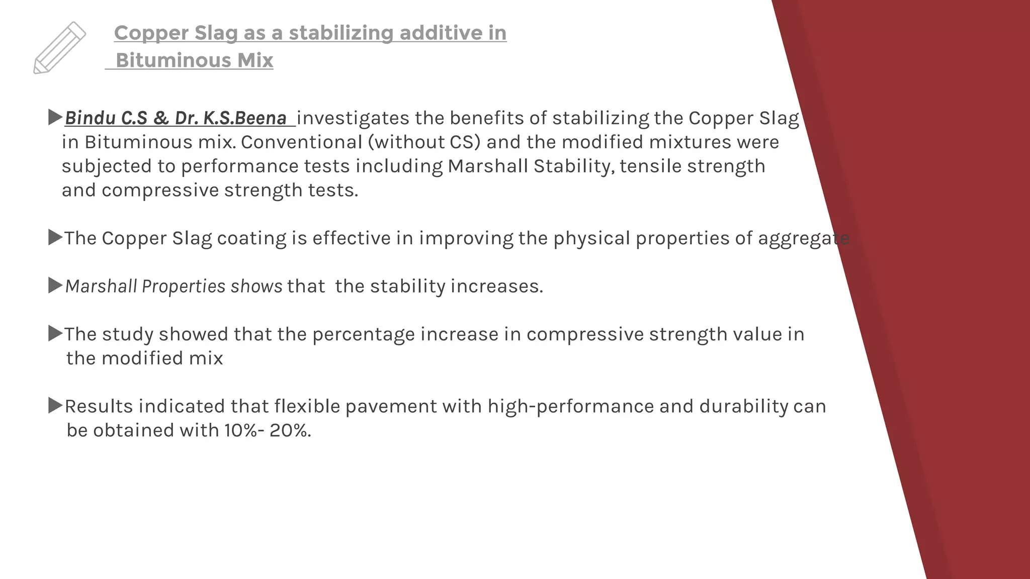 Copper Slag as a stabilizing additive in
Bituminous Mix
Bindu C.S & Dr. K.S.Beena investigates the benefits of stabilizing the Copper Slag
in Bituminous mix. Conventional (without CS) and the modified mixtures were
subjected to performance tests including Marshall Stability, tensile strength
and compressive strength tests.
The Copper Slag coating is effective in improving the physical properties of aggregate
Marshall Properties shows that the stability increases.
The study showed that the percentage increase in compressive strength value in
the modified mix
Results indicated that flexible pavement with high-performance and durability can
be obtained with 10%- 20%.
 