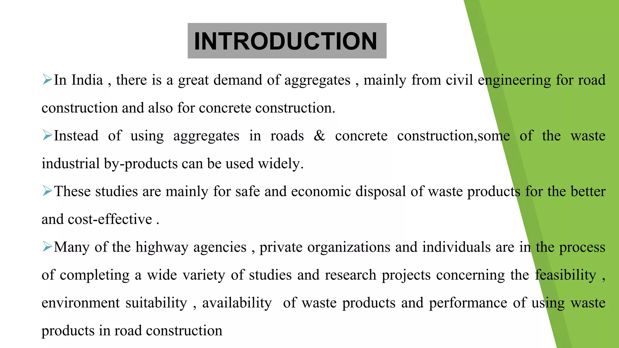 In India , there is a great demand of aggregates , mainly from civil engineering for road
construction and also for concrete construction.
Instead of using aggregates in roads & concrete construction,some of the waste
industrial by-products can be used widely.
These studies are mainly for safe and economic disposal of waste products for the better
and cost-effective .
Many of the highway agencies , private organizations and individuals are in the process
of completing a wide variety of studies and research projects concerning the feasibility ,
environment suitability , availability of waste products and performance of using waste
products in road construction
INTRODUCTION
 