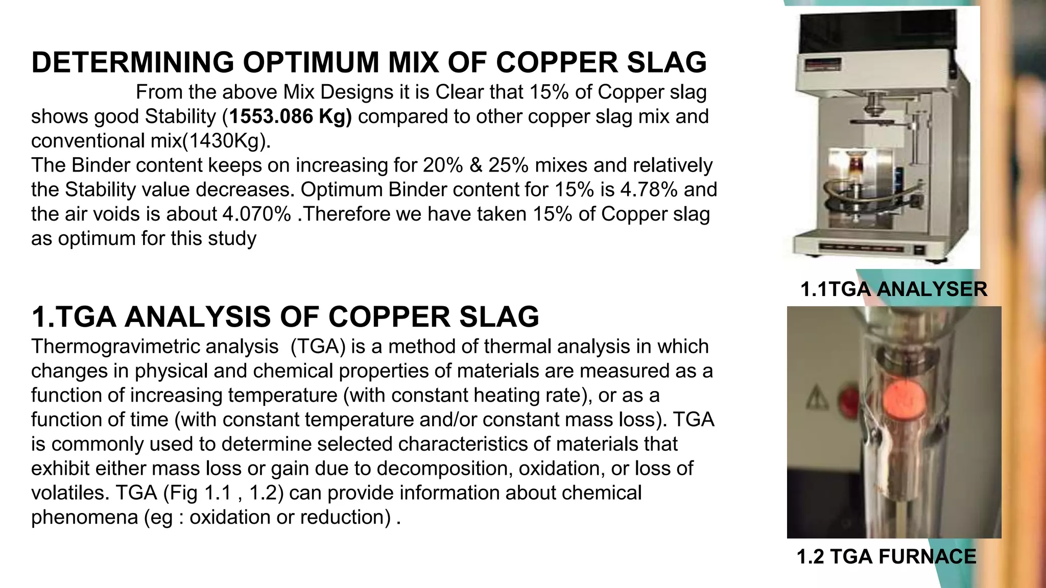 DETERMINING OPTIMUM MIX OF COPPER SLAG
From the above Mix Designs it is Clear that 15% of Copper slag
shows good Stability (1553.086 Kg) compared to other copper slag mix and
conventional mix(1430Kg).
The Binder content keeps on increasing for 20% & 25% mixes and relatively
the Stability value decreases. Optimum Binder content for 15% is 4.78% and
the air voids is about 4.070% .Therefore we have taken 15% of Copper slag
as optimum for this study
1.TGA ANALYSIS OF COPPER SLAG
Thermogravimetric analysis (TGA) is a method of thermal analysis in which
changes in physical and chemical properties of materials are measured as a
function of increasing temperature (with constant heating rate), or as a
function of time (with constant temperature and/or constant mass loss). TGA
is commonly used to determine selected characteristics of materials that
exhibit either mass loss or gain due to decomposition, oxidation, or loss of
volatiles. TGA (Fig 1.1 , 1.2) can provide information about chemical
phenomena (eg : oxidation or reduction) .
1.1TGA ANALYSER
1.2 TGA FURNACE
 