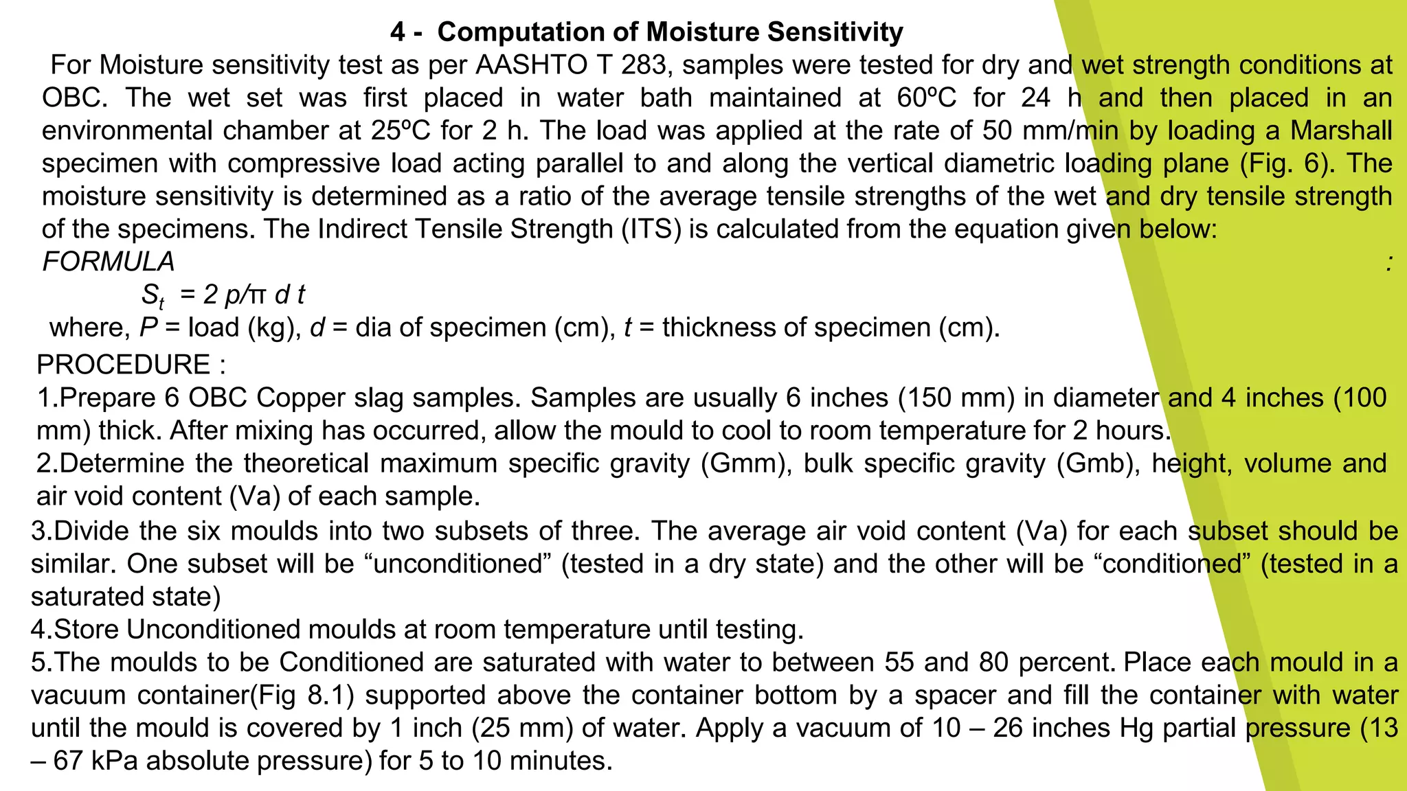 4 - Computation of Moisture Sensitivity
For Moisture sensitivity test as per AASHTO T 283, samples were tested for dry and wet strength conditions at
OBC. The wet set was first placed in water bath maintained at 60ºC for 24 h and then placed in an
environmental chamber at 25ºC for 2 h. The load was applied at the rate of 50 mm/min by loading a Marshall
specimen with compressive load acting parallel to and along the vertical diametric loading plane (Fig. 6). The
moisture sensitivity is determined as a ratio of the average tensile strengths of the wet and dry tensile strength
of the specimens. The Indirect Tensile Strength (ITS) is calculated from the equation given below:
FORMULA :
St = 2 p/π d t
where, P = load (kg), d = dia of specimen (cm), t = thickness of specimen (cm).
PROCEDURE :
1.Prepare 6 OBC Copper slag samples. Samples are usually 6 inches (150 mm) in diameter and 4 inches (100
mm) thick. After mixing has occurred, allow the mould to cool to room temperature for 2 hours.
2.Determine the theoretical maximum specific gravity (Gmm), bulk specific gravity (Gmb), height, volume and
air void content (Va) of each sample.
3.Divide the six moulds into two subsets of three. The average air void content (Va) for each subset should be
similar. One subset will be “unconditioned” (tested in a dry state) and the other will be “conditioned” (tested in a
saturated state)
4.Store Unconditioned moulds at room temperature until testing.
5.The moulds to be Conditioned are saturated with water to between 55 and 80 percent. Place each mould in a
vacuum container(Fig 8.1) supported above the container bottom by a spacer and fill the container with water
until the mould is covered by 1 inch (25 mm) of water. Apply a vacuum of 10 – 26 inches Hg partial pressure (13
– 67 kPa absolute pressure) for 5 to 10 minutes.
 