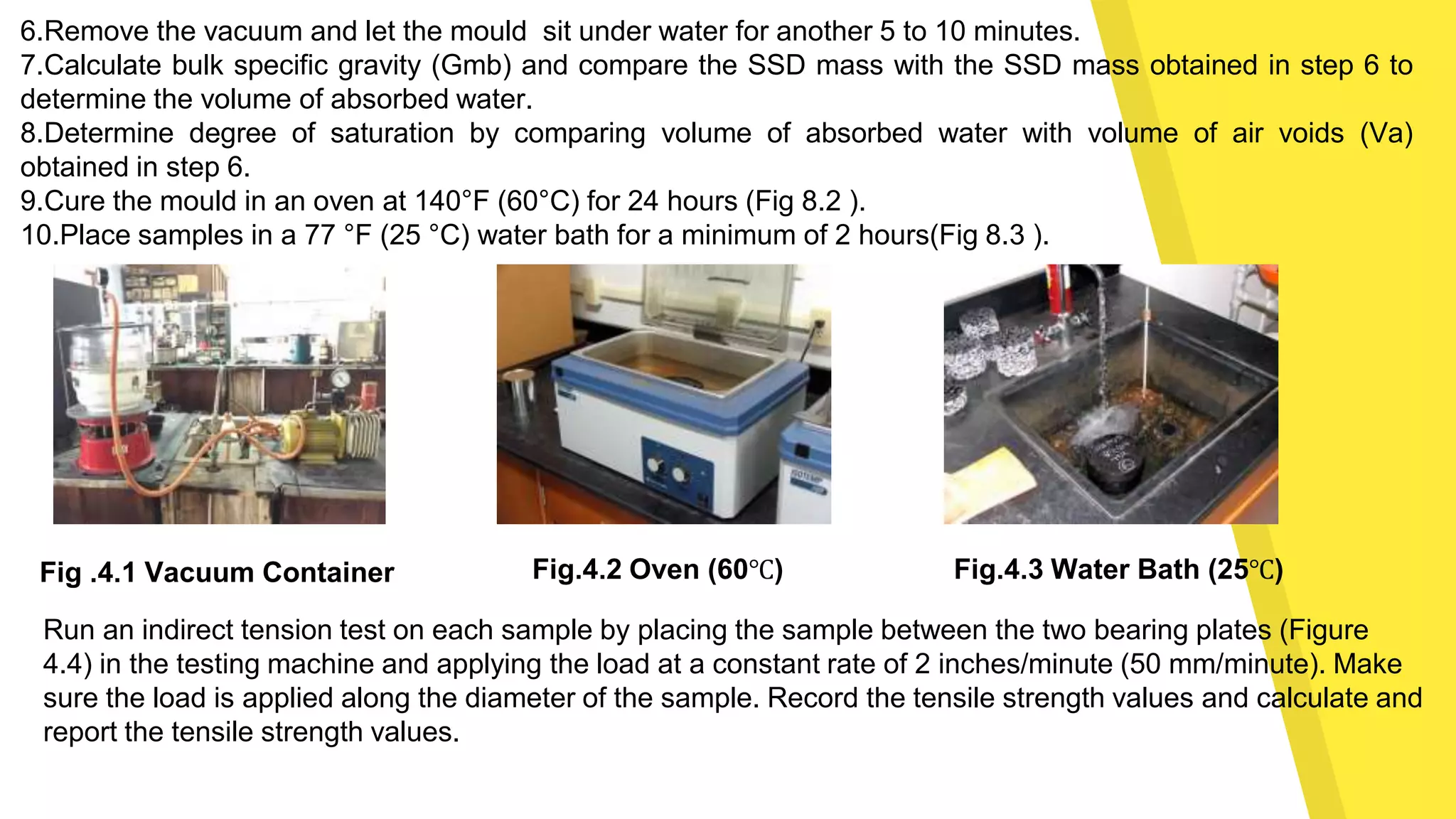 6.Remove the vacuum and let the mould sit under water for another 5 to 10 minutes.
7.Calculate bulk specific gravity (Gmb) and compare the SSD mass with the SSD mass obtained in step 6 to
determine the volume of absorbed water.
8.Determine degree of saturation by comparing volume of absorbed water with volume of air voids (Va)
obtained in step 6.
9.Cure the mould in an oven at 140°F (60°C) for 24 hours (Fig 8.2 ).
10.Place samples in a 77 °F (25 °C) water bath for a minimum of 2 hours(Fig 8.3 ).
Fig.4.2 Oven (60℃)Fig .4.1 Vacuum Container Fig.4.3 Water Bath (25℃)
Run an indirect tension test on each sample by placing the sample between the two bearing plates (Figure
4.4) in the testing machine and applying the load at a constant rate of 2 inches/minute (50 mm/minute). Make
sure the load is applied along the diameter of the sample. Record the tensile strength values and calculate and
report the tensile strength values.
 