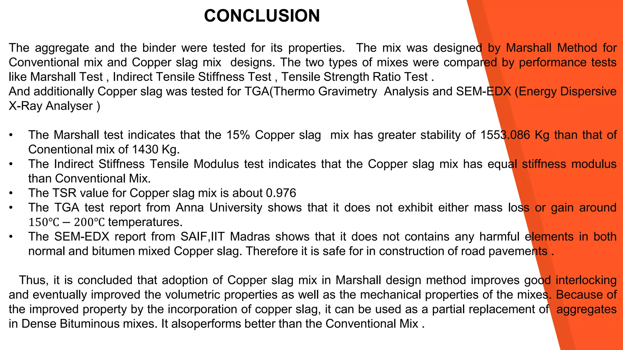 CONCLUSION
The aggregate and the binder were tested for its properties. The mix was designed by Marshall Method for
Conventional mix and Copper slag mix designs. The two types of mixes were compared by performance tests
like Marshall Test , Indirect Tensile Stiffness Test , Tensile Strength Ratio Test .
And additionally Copper slag was tested for TGA(Thermo Gravimetry Analysis and SEM-EDX (Energy Dispersive
X-Ray Analyser )
• The Marshall test indicates that the 15% Copper slag mix has greater stability of 1553.086 Kg than that of
Conentional mix of 1430 Kg.
• The Indirect Stiffness Tensile Modulus test indicates that the Copper slag mix has equal stiffness modulus
than Conventional Mix.
• The TSR value for Copper slag mix is about 0.976
• The TGA test report from Anna University shows that it does not exhibit either mass loss or gain around
150℃ − 200℃ temperatures.
• The SEM-EDX report from SAIF,IIT Madras shows that it does not contains any harmful elements in both
normal and bitumen mixed Copper slag. Therefore it is safe for in construction of road pavements .
Thus, it is concluded that adoption of Copper slag mix in Marshall design method improves good interlocking
and eventually improved the volumetric properties as well as the mechanical properties of the mixes. Because of
the improved property by the incorporation of copper slag, it can be used as a partial replacement of aggregates
in Dense Bituminous mixes. It alsoperforms better than the Conventional Mix .
 