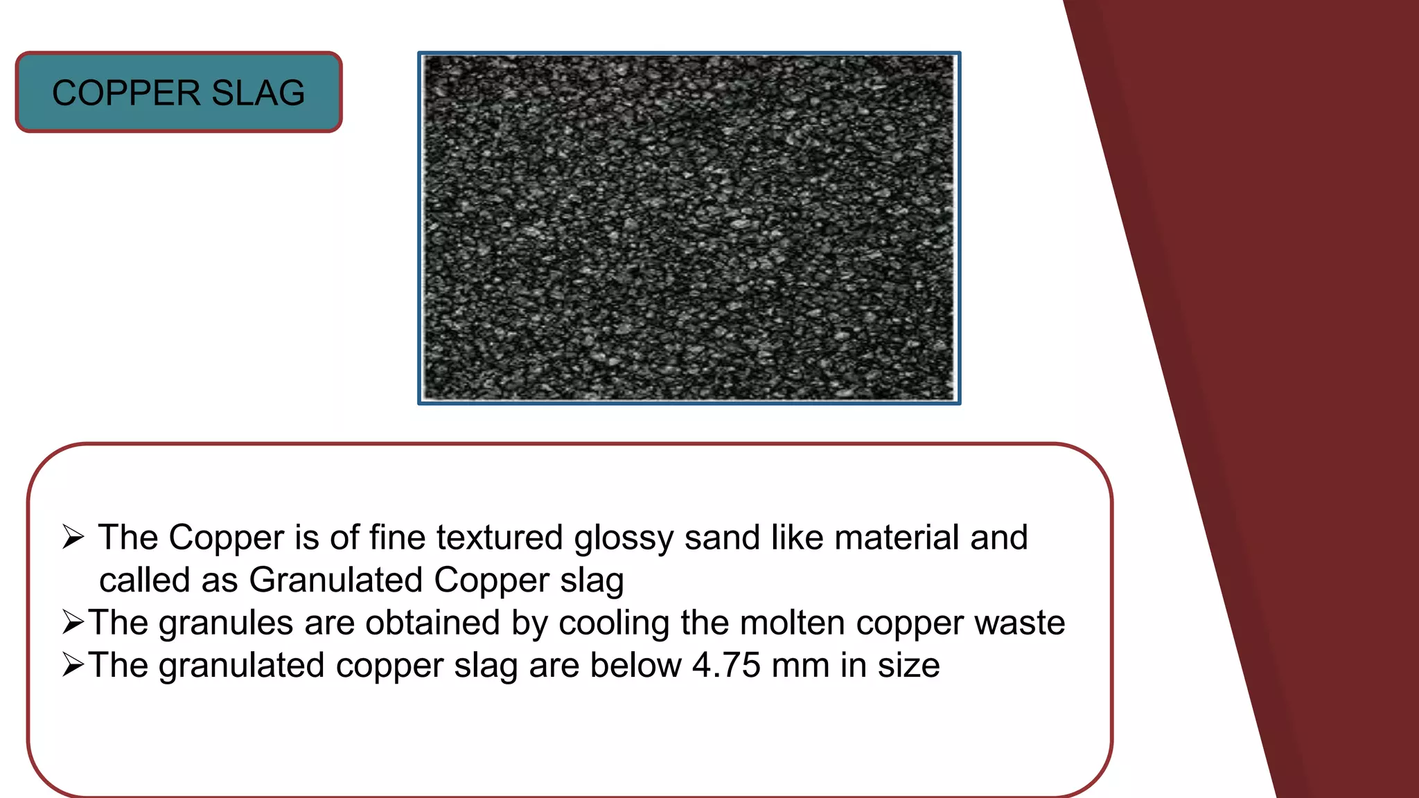 COPPER SLAG
 The Copper is of fine textured glossy sand like material and
called as Granulated Copper slag
The granules are obtained by cooling the molten copper waste
The granulated copper slag are below 4.75 mm in size
 