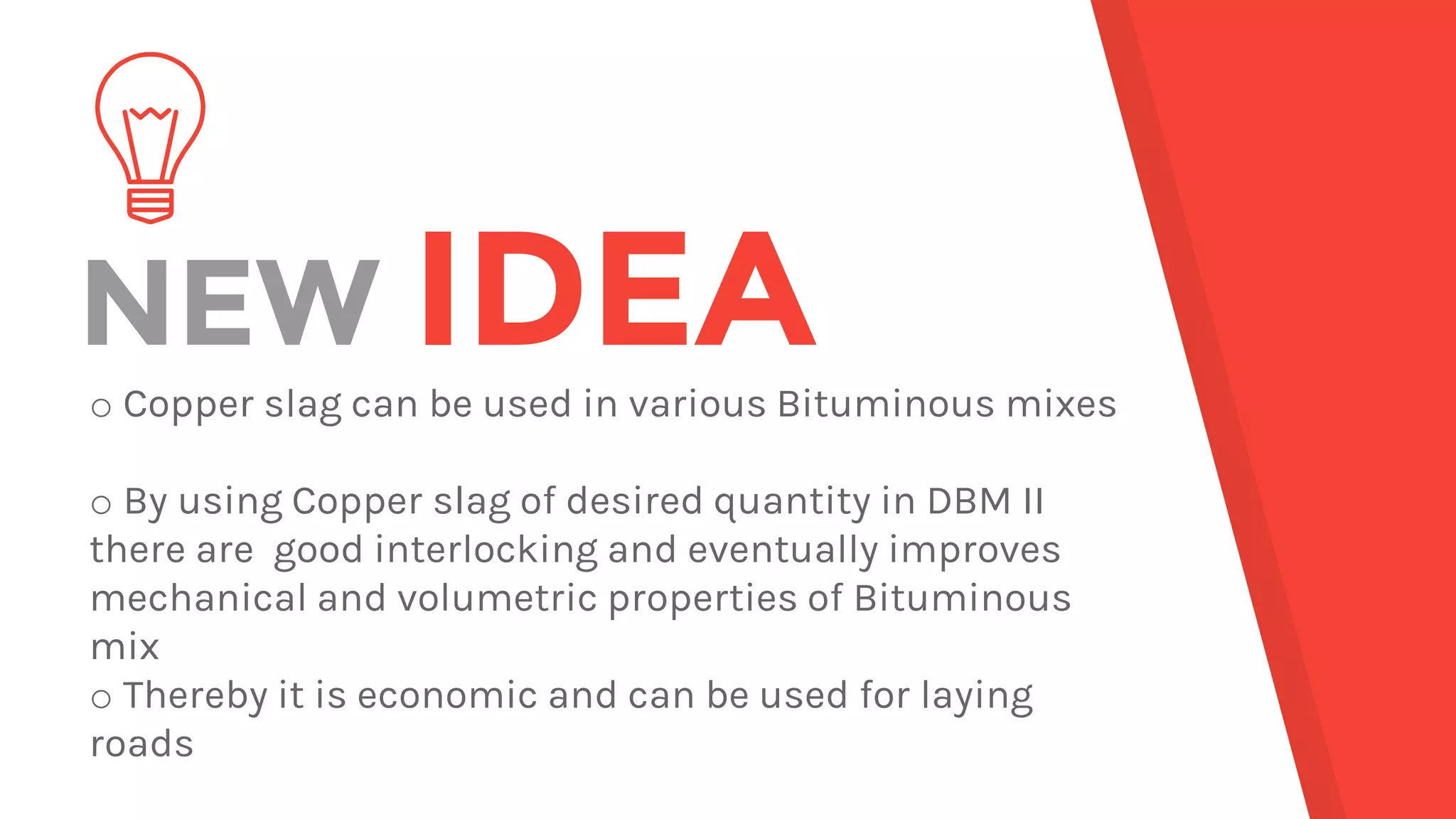 NEW IDEAo Copper slag can be used in various Bituminous mixes
o By using Copper slag of desired quantity in DBM II
there are good interlocking and eventually improves
mechanical and volumetric properties of Bituminous
mix
o Thereby it is economic and can be used for laying
roads
 