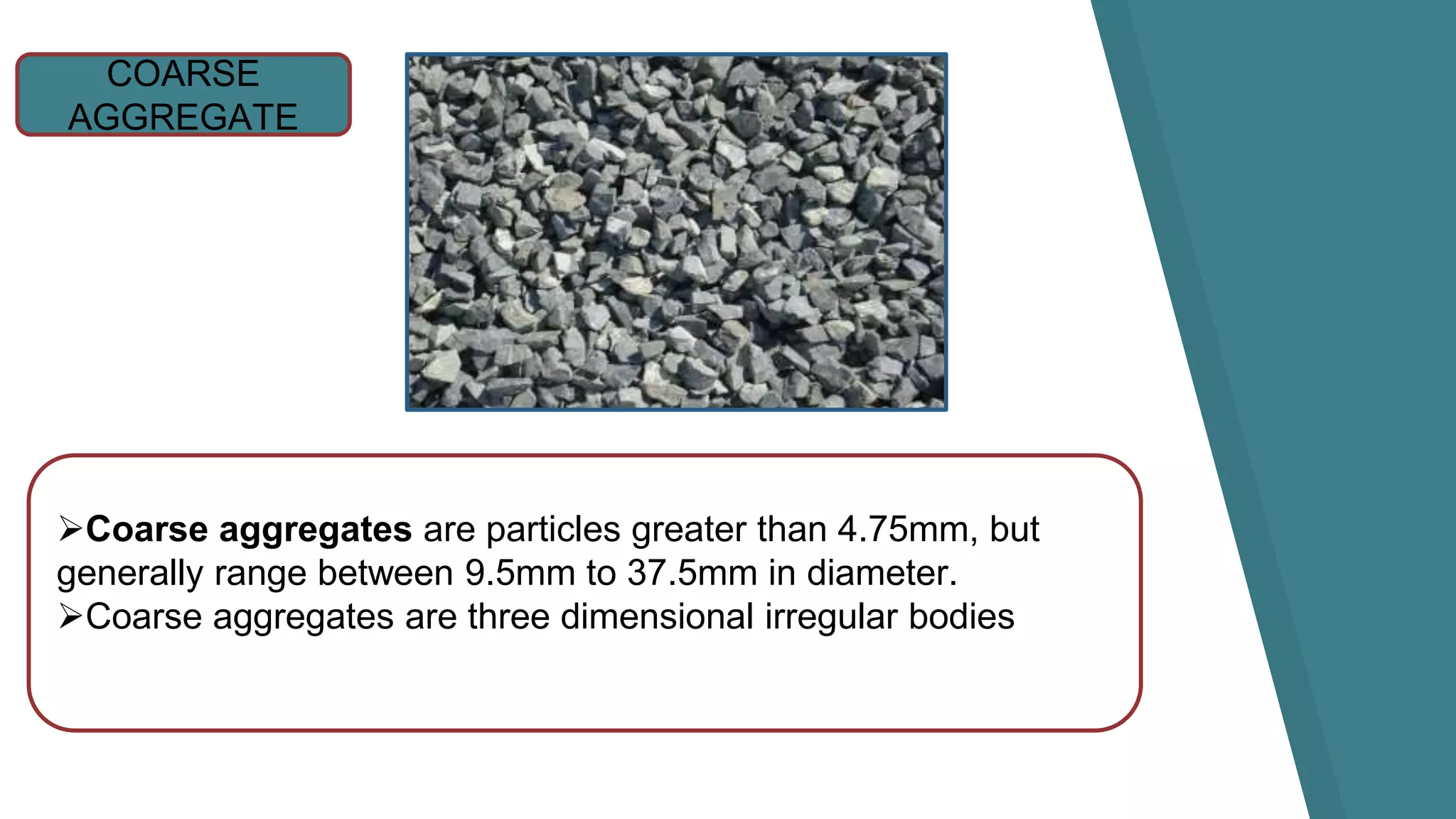 COARSE
AGGREGATE
Coarse aggregates are particles greater than 4.75mm, but
generally range between 9.5mm to 37.5mm in diameter.
Coarse aggregates are three dimensional irregular bodies
 