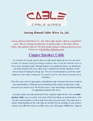 Jiaxing Almetal Cable Wires Co., Ltd. offers audio speaker cable at a competitive
price. We are a leading manufacturer in speaker cables, LAN cables, Power
Cables, Microphone Cable etc. We offer quality products with guaranteed services.
Contact us at rita@china-cablewires.com.

Copper Speaker Cable
It’s all about the sound quality when we talk about output devices for any aural
systems. It’s better to keep few things in mind so that we can buy the best wires to
have clear surround sound. Though budget is an important factor, we should first
check the length of the wire, their types, conductivity and the thickness of the
wires instead of opting for cheap one. You are recommended to go for the small
length one with major conductors. It’s good to opt for wires that are having lower
resistance.
Over the years, lots of experiments, amendments and variations have been made in
the sound industry. With advanced technologies the sound systems have really
moved to an extreme level. We need to have a clear knowledge and understanding
of supporting elements like wires.
A sound system can only perform if it has a quality output device. For an audio
speaker cable, you can surely visit some of the local shops or manufacturers. You
can also search online as well to find wires that suit your needs. You must have a
proper understanding of the wires that are needed. For an example, if you want to
connect your HD television to an HD source you will require HDMI wire. Optical

 