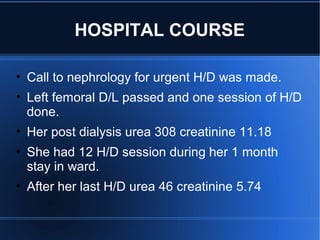 • Call to nephrology for urgent H/D was made.
• Left femoral D/L passed and one session of H/D
done.
• Her post dialysis urea 308 creatinine 11.18
• She had 12 H/D session during her 1 month
stay in ward.
• After her last H/D urea 46 creatinine 5.74
HOSPITAL COURSE
 