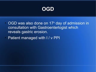 OGD
• OGD was also done on 17th
day of admission in
consultation with Gastroenterlogist which
reveals gastric erosion.
• Patient managed with I / v PPI
 