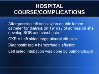• After passing left subclavian double lumen
catheter for dialysis on 19th
day of admission she
develop SOB and chest pain
• CXR = Left sided large pleural effusion.
• Diagnostic tap = hemorrhagic effusion
• Left sided intubation was done by pulmonologist
HOSPITAL
COURSE/COMPLICATIONS
 