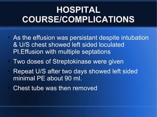 HOSPITAL
COURSE/COMPLICATIONS
• As the effusion was persistant despite intubation
& U/S chest showed left sided loculated
Pl.Effusion with multiple septations
• Two doses of Streptokinase were given
• Repeat U/S after two days showed left sided
minimal PE about 90 ml.
• Chest tube was then removed
 