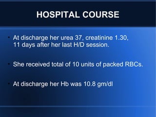 • At discharge her urea 37, creatinine 1.30,
11 days after her last H/D session.
• She received total of 10 units of packed RBCs.
• At discharge her Hb was 10.8 gm/dl
HOSPITAL COURSE
 