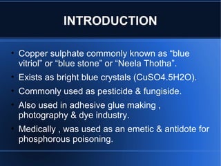 INTRODUCTION
• Copper sulphate commonly known as “blue
vitriol” or “blue stone” or “Neela Thotha”.
• Exists as bright blue crystals (CuSO4.5H2O).
• Commonly used as pesticide & fungiside.
• Also used in adhesive glue making ,
photography & dye industry.
• Medically , was used as an emetic & antidote for
phosphorous poisoning.
 