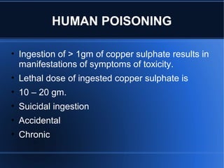 • Ingestion of > 1gm of copper sulphate results in
manifestations of symptoms of toxicity.
• Lethal dose of ingested copper sulphate is
• 10 – 20 gm.
• Suicidal ingestion
• Accidental
• Chronic
HUMAN POISONING
 