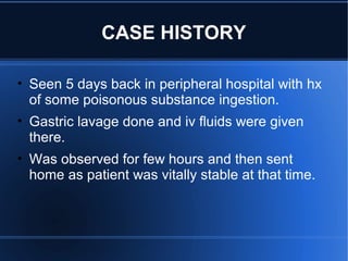 CASE HISTORY
• Seen 5 days back in peripheral hospital with hx
of some poisonous substance ingestion.
• Gastric lavage done and iv fluids were given
there.
• Was observed for few hours and then sent
home as patient was vitally stable at that time.
 