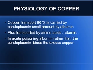 PHYSIOLOGY OF COPPER
• Copper transport 90 % is carried by
ceruloplasmin small amount by albumin
• Also transported by amino acids , vitamin.
• In acute poisoning albumin rather than the
ceruloplasmin binds the excess copper.
 