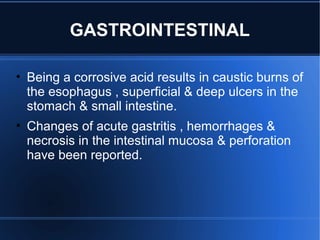 GASTROINTESTINAL
• Being a corrosive acid results in caustic burns of
the esophagus , superficial & deep ulcers in the
stomach & small intestine.
• Changes of acute gastritis , hemorrhages &
necrosis in the intestinal mucosa & perforation
have been reported.
 