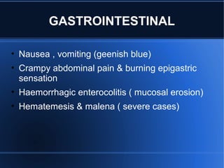 GASTROINTESTINAL
• Nausea , vomiting (geenish blue)
• Crampy abdominal pain & burning epigastric
sensation
• Haemorrhagic enterocolitis ( mucosal erosion)
• Hematemesis & malena ( severe cases)
 