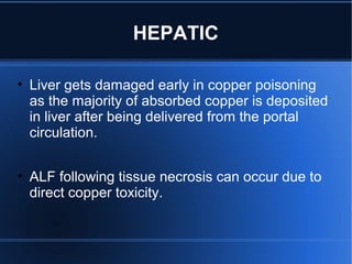 HEPATIC
• Liver gets damaged early in copper poisoning
as the majority of absorbed copper is deposited
in liver after being delivered from the portal
circulation.
• ALF following tissue necrosis can occur due to
direct copper toxicity.
 