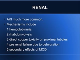 RENAL
• AKI much more common.
• Mechanisms include
1.hemoglobinuria
2.rhabdomyolysis
3.direct copper toxicity on proximal tubules
4.pre renal failure due to dehydration
5.secondary effects of MOD
 
