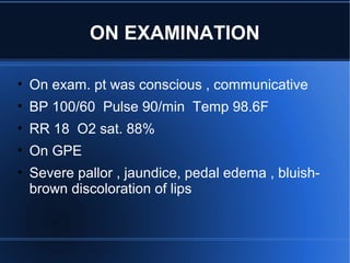 • On exam. pt was conscious , communicative
• BP 100/60 Pulse 90/min Temp 98.6F
• RR 18 O2 sat. 88%
• On GPE
• Severe pallor , jaundice, pedal edema , bluish-
brown discoloration of lips
ON EXAMINATION
 