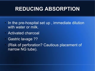 REDUCING ABSORPTION
• In the pre-hospital set up , immediate dilution
with water or milk.
• Activated charcoal
• Gastric lavage ??
• (Risk of perforation? Cautious placement of
narrow NG tube).
 