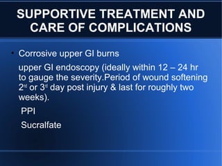SUPPORTIVE TREATMENT AND
CARE OF COMPLICATIONS
• Corrosive upper GI burns
upper GI endoscopy (ideally within 12 – 24 hr
to gauge the severity.Period of wound softening
2nd
or 3rd
day post injury & last for roughly two
weeks).
PPI
Sucralfate
 