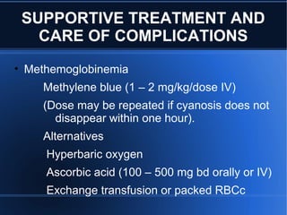 SUPPORTIVE TREATMENT AND
CARE OF COMPLICATIONS
• Methemoglobinemia
Methylene blue (1 – 2 mg/kg/dose IV)
(Dose may be repeated if cyanosis does not
disappear within one hour).
Alternatives
Hyperbaric oxygen
Ascorbic acid (100 – 500 mg bd orally or IV)
Exchange transfusion or packed RBCc
 