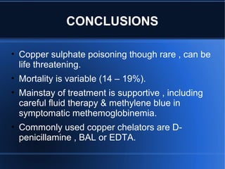 CONCLUSIONS
• Copper sulphate poisoning though rare , can be
life threatening.
• Mortality is variable (14 – 19%).
• Mainstay of treatment is supportive , including
careful fluid therapy & methylene blue in
symptomatic methemoglobinemia.
• Commonly used copper chelators are D-
penicillamine , BAL or EDTA.
 