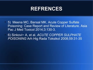 REFRENCES
• 5) Meena MC, Bansal MK. Acute Copper Sulfate
Poisoning: Case Report and Review of Literature. Asia
Pac J Med Toxicol 2014;3:130-3.
• 6) Sinkovi~ A, et al. ACUTE COPPER SULPHATE
POISONING Arh Hig Rada Toksikol 2008;59:31-35
 
