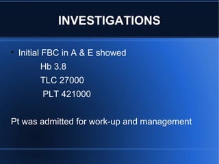 • Initial FBC in A & E showed
Hb 3.8
TLC 27000
PLT 421000
Pt was admitted for work-up and management
INVESTIGATIONS
 