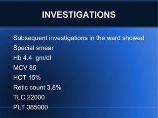 • Subsequent investigations in the ward showed
• Special smear
• Hb 4.4 gm/dl
• MCV 85
• HCT 15%
• Retic count 3.8%
TLC 22000
PLT 365000
INVESTIGATIONS
 