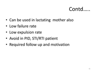 Contd…..
• Can be used in lactating mother also
• Low failure rate
• Low expulsion rate
• Avoid in PID, STI/RTI patient
• Required follow up and motivation
16
 