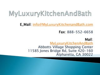 E_Mail: info@MyLuxuryKitchenandBath.com
Fax: 888-552-6658
Mail:
MyLuxuryKitchenAndBath
Abbotts Village Shopping Center
11585 Jones Bridge Rd, Suite 420-160
Alpharetta, GA 30022
 