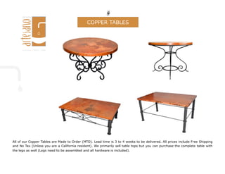 All of our Copper Tables are Made to Order (MTO). Lead time is 3 to 4 weeks to be delivered. All prices include Free Shipping
and No Tax (Unless you are a California resident). We primarily sell table tops but you can purchase the complete table with
the legs as well (Legs need to be assembled and all hardware is included).
COPPER TABLES
 