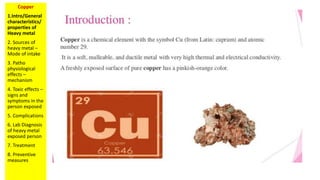 Copper
1.Intro/General
characteristics/
properties of
Heavy metal
2. Sources of
heavy metal –
Mode of intake
3. Patho
physiological
effects –
mechanism
4. Toxic effects –
signs and
symptoms in the
person exposed
5. Complications
6. Lab Diagnosis
of heavy metal
exposed person
7. Treatment
8. Preventive
measures
 