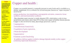 Copper
1.Intro/General
characteristics/
properties of
Heavy metal
2. Sources of
heavy metal –
Mode of intake
3. Patho
physiological
effects –
mechanism
4. Toxic effects –
signs and
symptoms in the
person exposed
5. Complications
6. Lab Diagnosis
of heavy metal
exposed person
7. Treatment
8. Preventive
measures
 