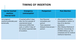 TIMING OF INSERTION
Can be inserted
anytime-
Interval IUCD
Emergency
contraception
Postpartum Post Abortion
-not pregnant
-anytime preferably post
menstrually
if inserted within 5 days
after the first episode of
unprotected sexual
intercourse (UPSI) that
cycle, or within 5 days of
the earliest expected date
of ovulation.
- Post Placental
- Immediate post
partum
- Trans caesarean
- Delayed /Interval post
partum
• After Surgical Abortion:
Immediately or within 12
days of an abortion
procedure
• After Medical Method of
Abortion: Around day 15
of MMA (follow up/ 3rd
scheduled visit for medical
method of abortion)
 