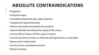 ABSOLUTE CONTRAINDICATIONS
• Pregnancy
• Puerperal sepsis
• Immediate placement post septic abortion
• Unexplained vaginal bleeding
• Uterine anomalies that distort the anatomy
• Uterine fibroids that distort the shape of the uterus
• Current PID or history of PID in past 3 months
• Current purulent cervicitis or infection with gonorrhea or chlamydia
• Known pelvic tuberculosis
• Cervical cancer awaiting treatment
• Wilson’s disease
 